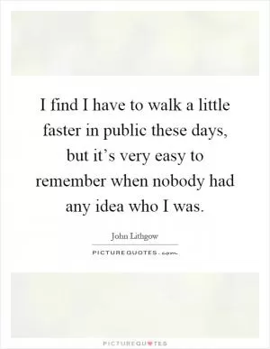 I find I have to walk a little faster in public these days, but it’s very easy to remember when nobody had any idea who I was Picture Quote #1