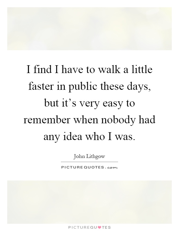 I find I have to walk a little faster in public these days, but it's very easy to remember when nobody had any idea who I was Picture Quote #1