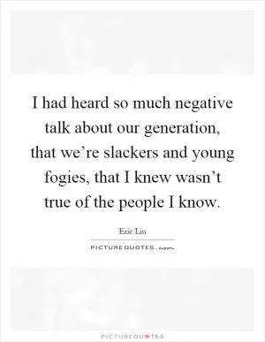 I had heard so much negative talk about our generation, that we’re slackers and young fogies, that I knew wasn’t true of the people I know Picture Quote #1