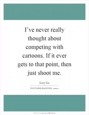 I’ve never really thought about competing with cartoons. If it ever gets to that point, then just shoot me Picture Quote #1