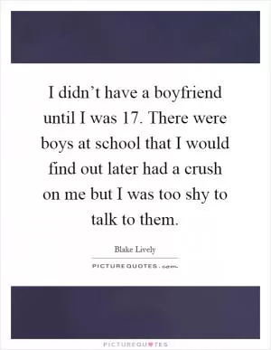 I didn’t have a boyfriend until I was 17. There were boys at school that I would find out later had a crush on me but I was too shy to talk to them Picture Quote #1
