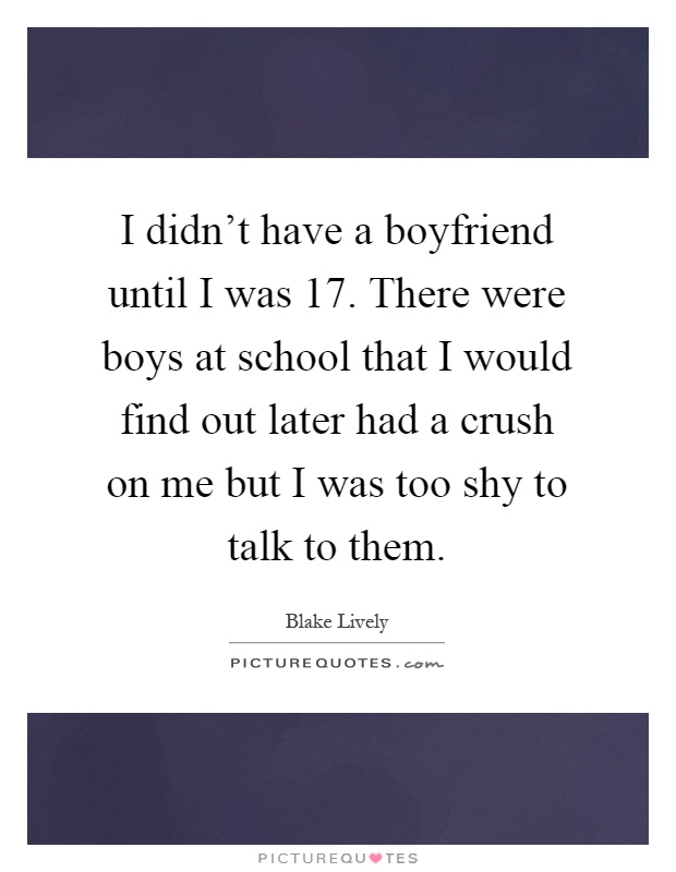 I didn't have a boyfriend until I was 17. There were boys at school that I would find out later had a crush on me but I was too shy to talk to them Picture Quote #1