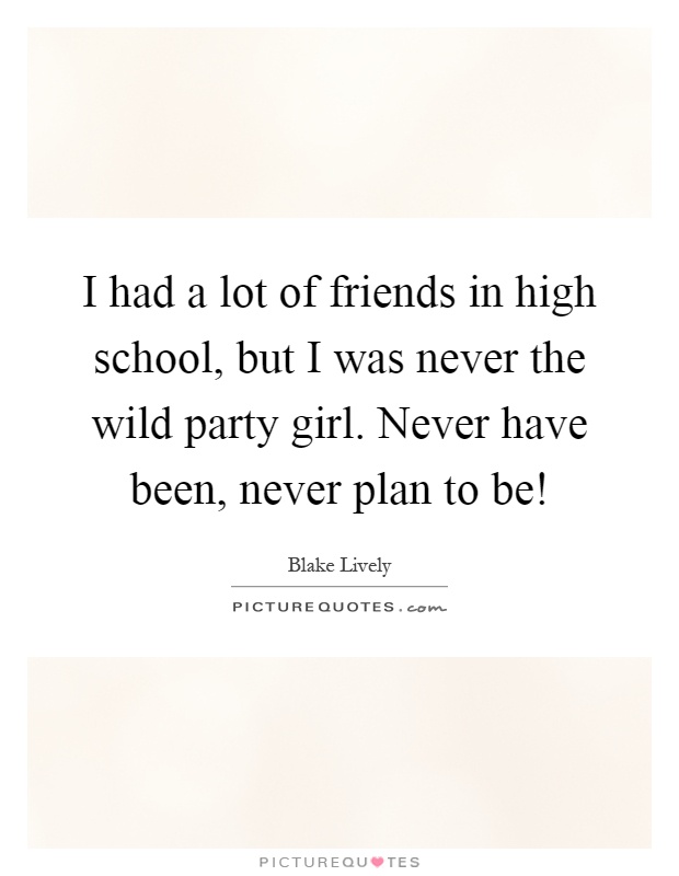 I had a lot of friends in high school, but I was never the wild party girl. Never have been, never plan to be! Picture Quote #1