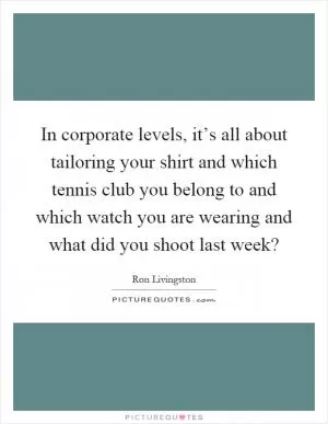 In corporate levels, it’s all about tailoring your shirt and which tennis club you belong to and which watch you are wearing and what did you shoot last week? Picture Quote #1