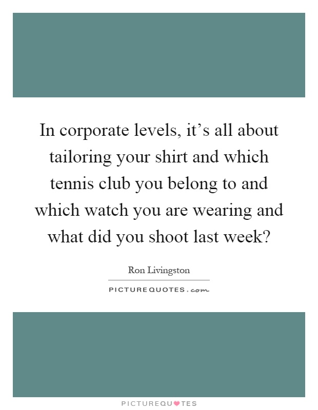 In corporate levels, it's all about tailoring your shirt and which tennis club you belong to and which watch you are wearing and what did you shoot last week? Picture Quote #1