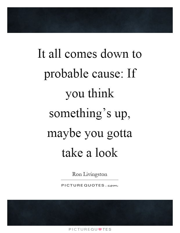 It all comes down to probable cause: If you think something's up, maybe you gotta take a look Picture Quote #1