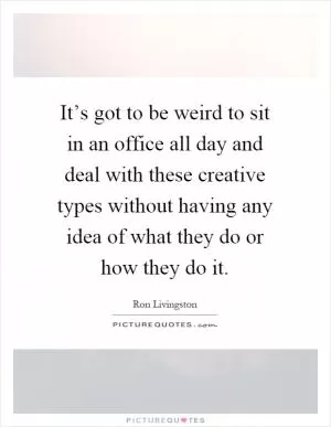 It’s got to be weird to sit in an office all day and deal with these creative types without having any idea of what they do or how they do it Picture Quote #1