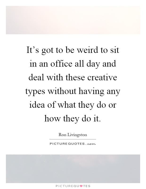It's got to be weird to sit in an office all day and deal with these creative types without having any idea of what they do or how they do it Picture Quote #1