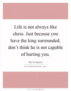 Life is not always like chess. Just because you have the king surrounded, don’t think he is not capable of hurting you Picture Quote #1
