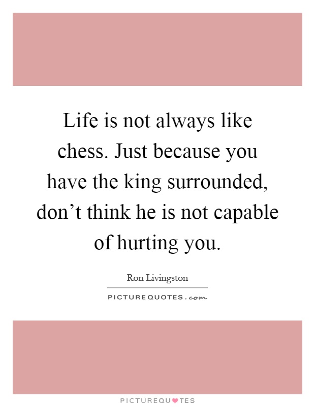 Life is not always like chess. Just because you have the king surrounded, don't think he is not capable of hurting you Picture Quote #1