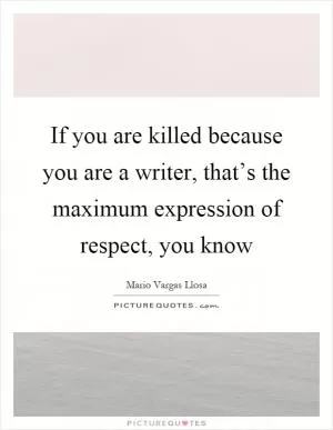 If you are killed because you are a writer, that’s the maximum expression of respect, you know Picture Quote #1