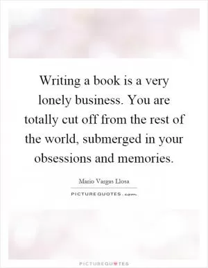 Writing a book is a very lonely business. You are totally cut off from the rest of the world, submerged in your obsessions and memories Picture Quote #1