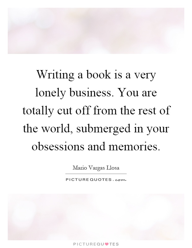 Writing a book is a very lonely business. You are totally cut off from the rest of the world, submerged in your obsessions and memories Picture Quote #1