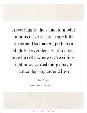 According to the standard model billions of years ago some little quantum fluctuation, perhaps a slightly lower density of matter, maybe right where we’re sitting right now, caused our galaxy to start collapsing around here Picture Quote #1