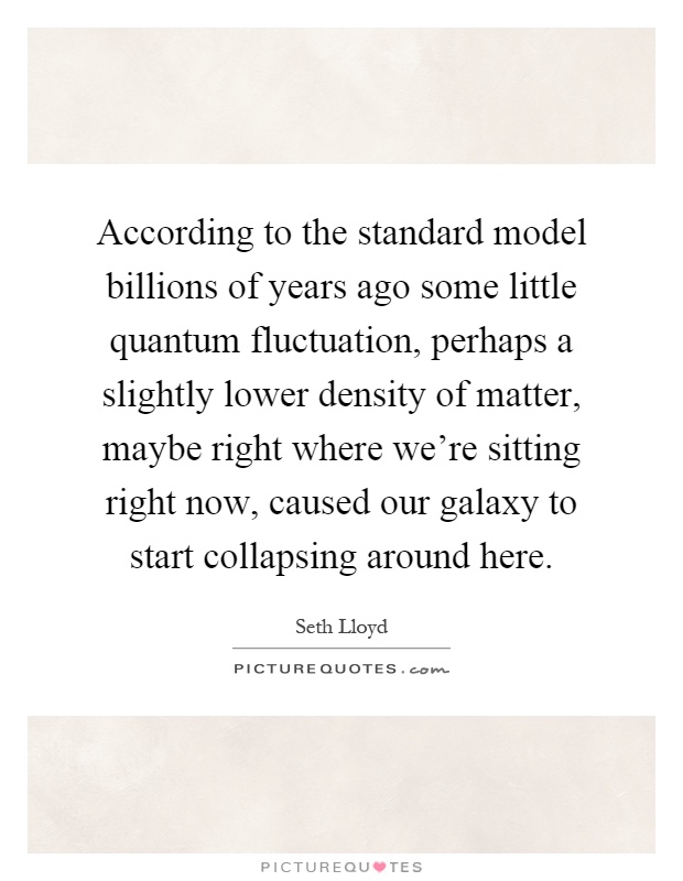 According to the standard model billions of years ago some little quantum fluctuation, perhaps a slightly lower density of matter, maybe right where we're sitting right now, caused our galaxy to start collapsing around here Picture Quote #1