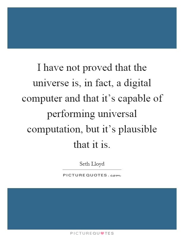 I have not proved that the universe is, in fact, a digital computer and that it's capable of performing universal computation, but it's plausible that it is Picture Quote #1