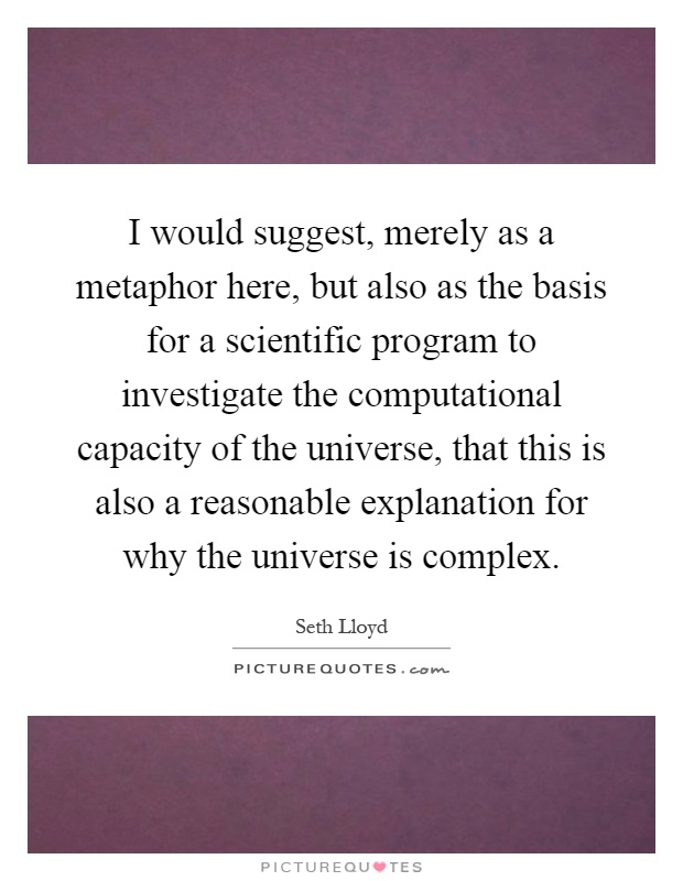 I would suggest, merely as a metaphor here, but also as the basis for a scientific program to investigate the computational capacity of the universe, that this is also a reasonable explanation for why the universe is complex Picture Quote #1
