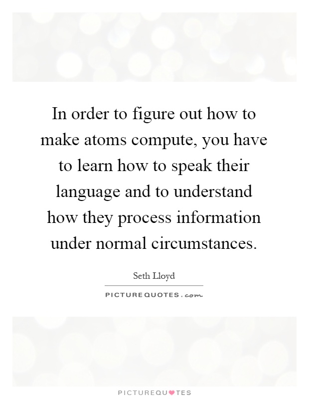 In order to figure out how to make atoms compute, you have to learn how to speak their language and to understand how they process information under normal circumstances Picture Quote #1