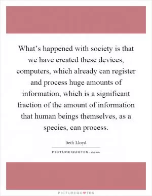 What’s happened with society is that we have created these devices, computers, which already can register and process huge amounts of information, which is a significant fraction of the amount of information that human beings themselves, as a species, can process Picture Quote #1