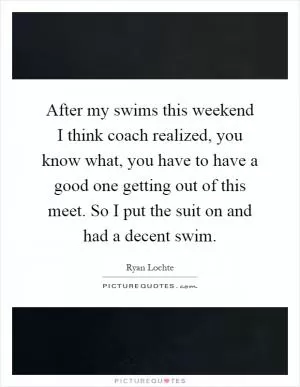 After my swims this weekend I think coach realized, you know what, you have to have a good one getting out of this meet. So I put the suit on and had a decent swim Picture Quote #1