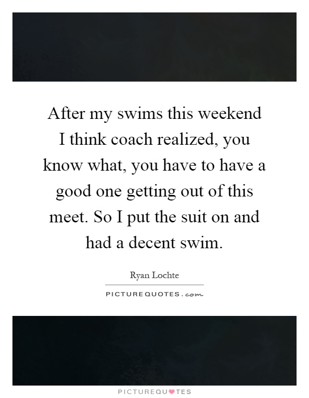 After my swims this weekend I think coach realized, you know what, you have to have a good one getting out of this meet. So I put the suit on and had a decent swim Picture Quote #1