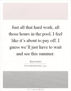 Just all that hard work, all those hours in the pool, I feel like it’s about to pay off. I guess we’ll just have to wait and see this summer Picture Quote #1