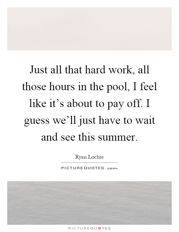 Just all that hard work, all those hours in the pool, I feel like it's about to pay off. I guess we'll just have to wait and see this summer Picture Quote #1