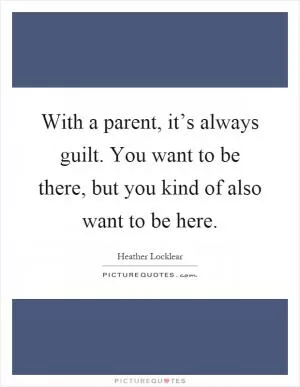 With a parent, it’s always guilt. You want to be there, but you kind of also want to be here Picture Quote #1