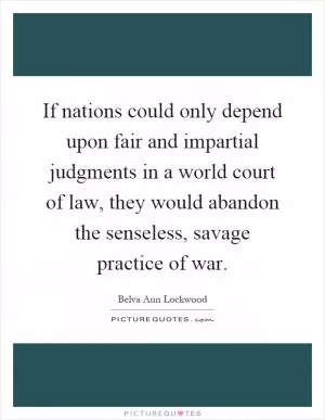 If nations could only depend upon fair and impartial judgments in a world court of law, they would abandon the senseless, savage practice of war Picture Quote #1
