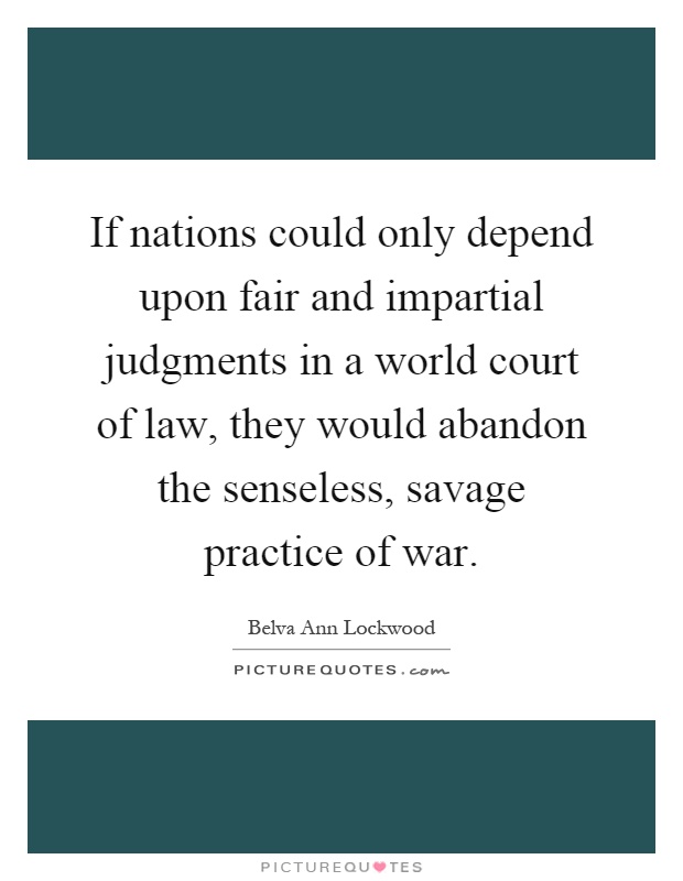 If nations could only depend upon fair and impartial judgments in a world court of law, they would abandon the senseless, savage practice of war Picture Quote #1