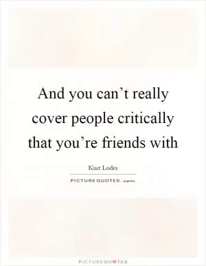 And you can’t really cover people critically that you’re friends with Picture Quote #1