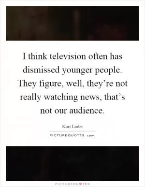I think television often has dismissed younger people. They figure, well, they’re not really watching news, that’s not our audience Picture Quote #1