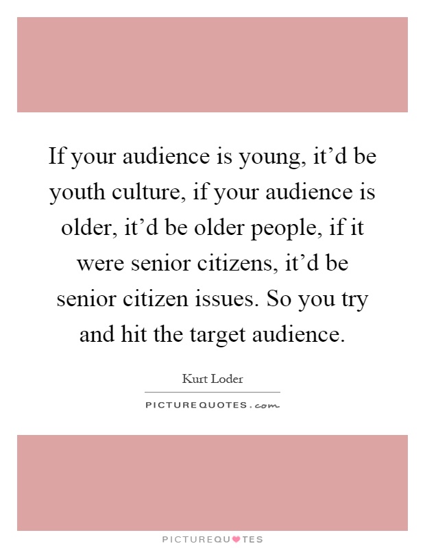 If your audience is young, it'd be youth culture, if your audience is older, it'd be older people, if it were senior citizens, it'd be senior citizen issues. So you try and hit the target audience Picture Quote #1
