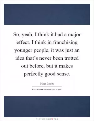 So, yeah, I think it had a major effect. I think in franchising younger people, it was just an idea that’s never been trotted out before, but it makes perfectly good sense Picture Quote #1