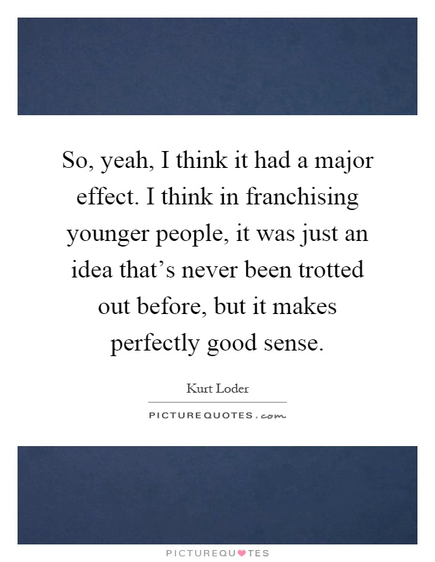 So, yeah, I think it had a major effect. I think in franchising younger people, it was just an idea that's never been trotted out before, but it makes perfectly good sense Picture Quote #1