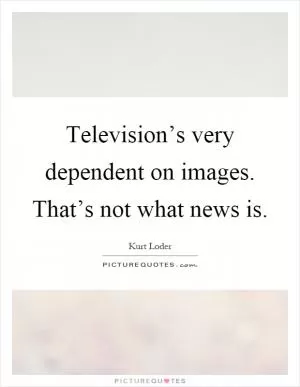 Television’s very dependent on images. That’s not what news is Picture Quote #1