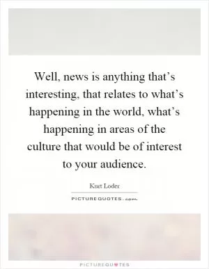 Well, news is anything that’s interesting, that relates to what’s happening in the world, what’s happening in areas of the culture that would be of interest to your audience Picture Quote #1