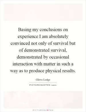 Basing my conclusions on experience I am absolutely convinced not only of survival but of demonstrated survival, demonstrated by occasional interaction with matter in such a way as to produce physical results Picture Quote #1