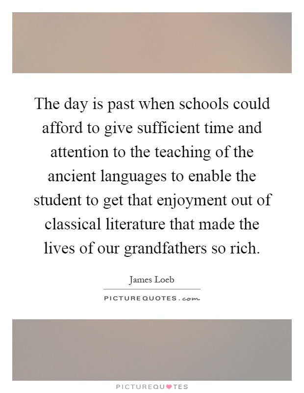 The day is past when schools could afford to give sufficient time and attention to the teaching of the ancient languages to enable the student to get that enjoyment out of classical literature that made the lives of our grandfathers so rich Picture Quote #1