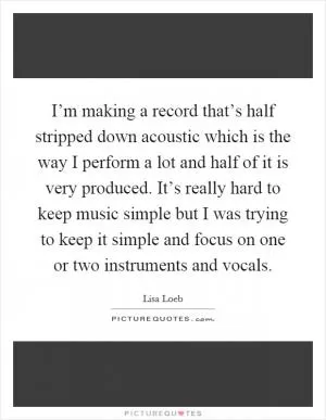 I’m making a record that’s half stripped down acoustic which is the way I perform a lot and half of it is very produced. It’s really hard to keep music simple but I was trying to keep it simple and focus on one or two instruments and vocals Picture Quote #1