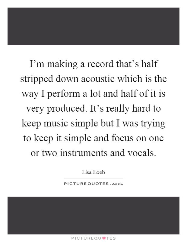 I'm making a record that's half stripped down acoustic which is the way I perform a lot and half of it is very produced. It's really hard to keep music simple but I was trying to keep it simple and focus on one or two instruments and vocals Picture Quote #1
