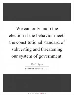 We can only undo the election if the behavior meets the constitutional standard of subverting and threatening our system of government Picture Quote #1