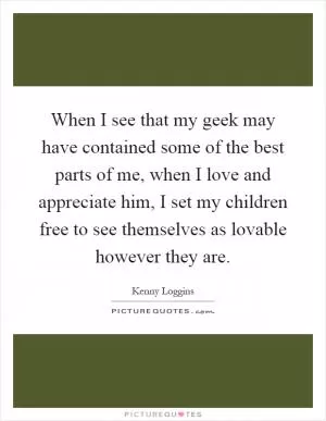 When I see that my geek may have contained some of the best parts of me, when I love and appreciate him, I set my children free to see themselves as lovable however they are Picture Quote #1