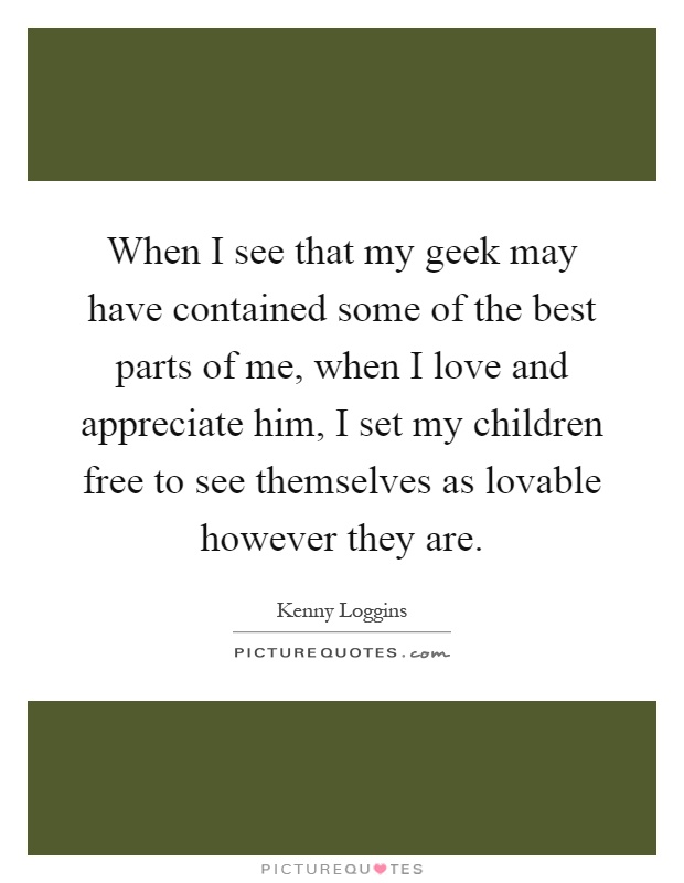 When I see that my geek may have contained some of the best parts of me, when I love and appreciate him, I set my children free to see themselves as lovable however they are Picture Quote #1
