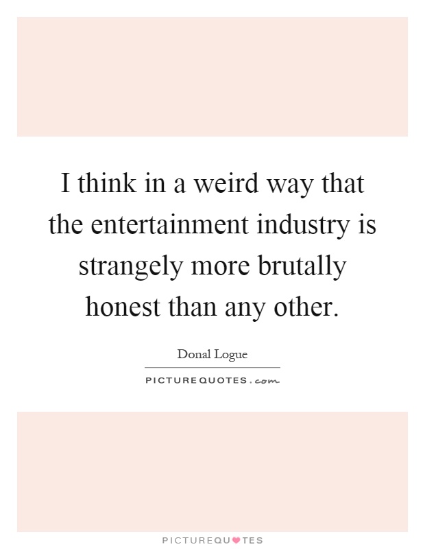 I think in a weird way that the entertainment industry is strangely more brutally honest than any other Picture Quote #1