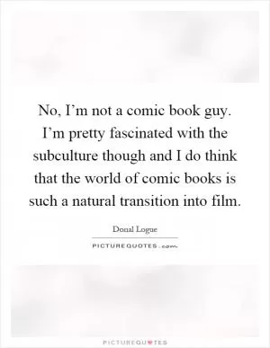 No, I’m not a comic book guy. I’m pretty fascinated with the subculture though and I do think that the world of comic books is such a natural transition into film Picture Quote #1