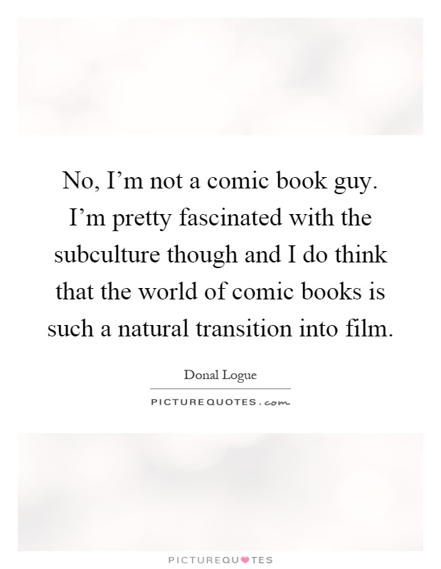 No, I'm not a comic book guy. I'm pretty fascinated with the subculture though and I do think that the world of comic books is such a natural transition into film Picture Quote #1