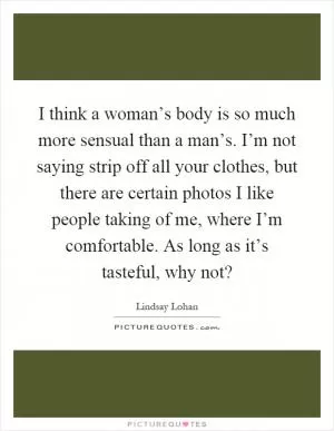 I think a woman’s body is so much more sensual than a man’s. I’m not saying strip off all your clothes, but there are certain photos I like people taking of me, where I’m comfortable. As long as it’s tasteful, why not? Picture Quote #1