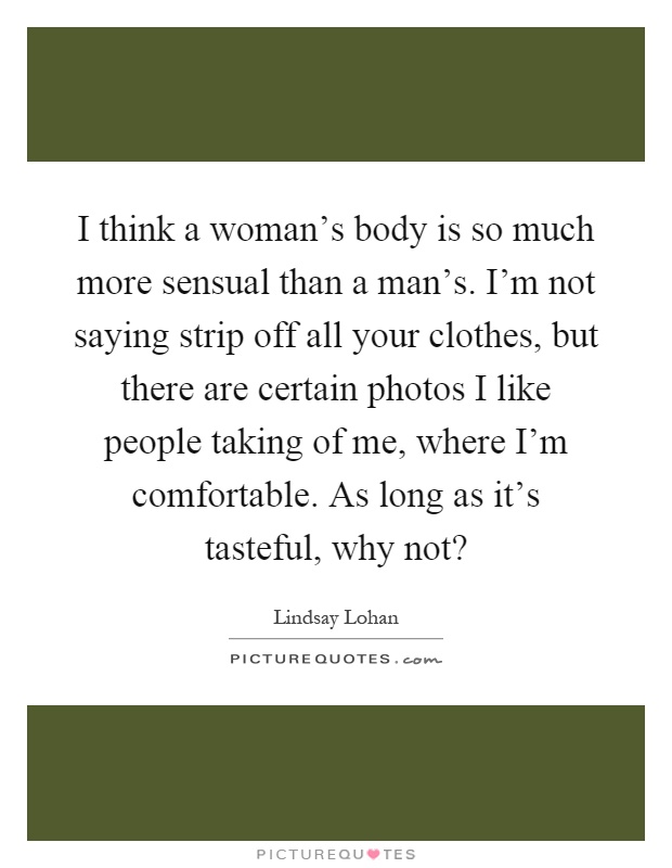 I think a woman's body is so much more sensual than a man's. I'm not saying strip off all your clothes, but there are certain photos I like people taking of me, where I'm comfortable. As long as it's tasteful, why not? Picture Quote #1