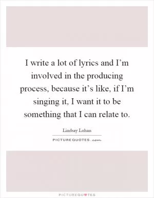 I write a lot of lyrics and I’m involved in the producing process, because it’s like, if I’m singing it, I want it to be something that I can relate to Picture Quote #1